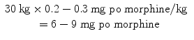 
$$ \begin{array}{c}30\kern0.24em \mathrm{kg}\times 0.2-0.3\kern0.24em \mathrm{mg}\;\mathrm{p}\mathrm{o}\;\mathrm{morphine}/\mathrm{kg}\kern0.24em \\ {}=6-9\;\mathrm{mg}\;\mathrm{p}\mathrm{o}\;\mathrm{morphine}\end{array} $$
