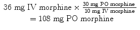 
$$ \begin{array}{c}36\;\mathrm{mg}\;\mathrm{I}\mathrm{V}\;\mathrm{morphine}\times \frac{30\;\mathrm{mg}\;\mathrm{P}\mathrm{O}\;\mathrm{morphine}\;}{10\;\mathrm{mg}\;\mathrm{I}\mathrm{V}\;\mathrm{morphine}}\\ {}=108\;\mathrm{mg}\;\mathrm{P}\mathrm{O}\;\mathrm{morphine}\end{array} $$
