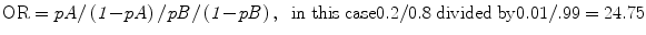 
$$ \rm{OR}=\it {p{A}}/\left(1\rm{-}\it {p{A}}\right)/\it {p{B}}/\left(1\rm{-}\it p{B}\right),\;\;\rm{in}\;\rm{this}\;\rm{case}0.2/0.8\;\rm{divided}\;\rm{by}0.01/.99=24.75$$
